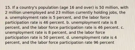 15. If a country's population (age 16 and over) is 50 million, with 2 million unemployed and 23 million currently holding jobs, the a. unemployment rate is 5 percent, and the labor force participation rate is 46 percent. b. unemployment rate is 8 percent, and the labor force participation rate is 46 percent. c. unemployment rate is 8 percent, and the labor force participation rate is 50 percent. d. unemployment rate is 4 percent, and the labor force participation rate 96 percent