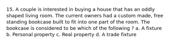 15. A couple is interested in buying a house that has an oddly shaped living room. The current owners had a custom made, free standing bookcase built to fit into one part of the room. The bookcase is considered to be which of the following ? a. A fixture b. Personal property c. Real property d. A trade fixture