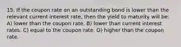 15. If the coupon rate on an outstanding bond is lower than the relevant current interest rate, then the yield to maturity will be: A) lower than the coupon rate. B) lower than current interest rates. C) equal to the coupon rate. D) higher than the coupon rate.