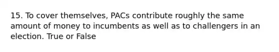 15. To cover themselves, PACs contribute roughly the same amount of money to incumbents as well as to challengers in an election. True or False