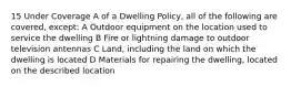 15 Under Coverage A of a Dwelling Policy, all of the following are covered, except: A Outdoor equipment on the location used to service the dwelling B Fire or lightning damage to outdoor television antennas C Land, including the land on which the dwelling is located D Materials for repairing the dwelling, located on the described location