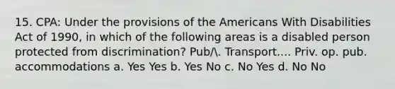 15. CPA: Under the provisions of the Americans With Disabilities Act of 1990, in which of the following areas is a disabled person protected from discrimination? Pub/. Transport.... Priv. op. pub. accommodations a. Yes Yes b. Yes No c. No Yes d. No No