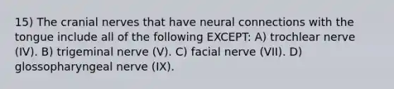 15) The <a href='https://www.questionai.com/knowledge/kE0S4sPl98-cranial-nerves' class='anchor-knowledge'>cranial nerves</a> that have neural connections with the tongue include all of the following EXCEPT: A) trochlear nerve (IV). B) trigeminal nerve (V). C) facial nerve (VII). D) glossopharyngeal nerve (IX).