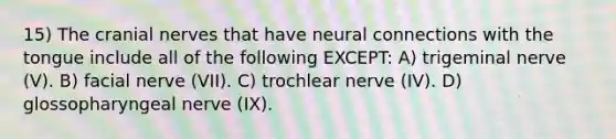 15) The cranial nerves that have neural connections with the tongue include all of the following EXCEPT: A) trigeminal nerve (V). B) facial nerve (VII). C) trochlear nerve (IV). D) glossopharyngeal nerve (IX).