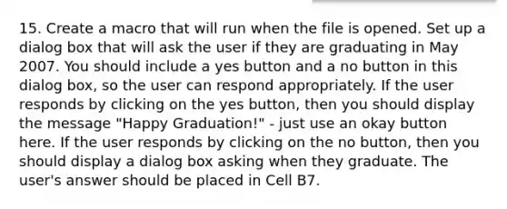 15. Create a macro that will run when the file is opened. Set up a dialog box that will ask the user if they are graduating in May 2007. You should include a yes button and a no button in this dialog box, so the user can respond appropriately. If the user responds by clicking on the yes button, then you should display the message "Happy Graduation!" - just use an okay button here. If the user responds by clicking on the no button, then you should display a dialog box asking when they graduate. The user's answer should be placed in Cell B7.