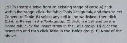 15) To create a table from an existing range of data: A) click within the range, click the Table Tools Design tab, and then select Convert to Table. B) select any cell in the worksheet then click Existing Range in the Tools group. C) click in a cell and on the Home tab, click the Insert arrow in the Cells group. D) click the Insert tab and then click Table in the Tables group. E) None of the above.