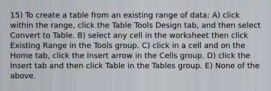 15) To create a table from an existing range of data: A) click within the range, click the Table Tools Design tab, and then select Convert to Table. B) select any cell in the worksheet then click Existing Range in the Tools group. C) click in a cell and on the Home tab, click the Insert arrow in the Cells group. D) click the Insert tab and then click Table in the Tables group. E) None of the above.