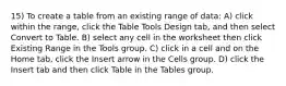 15) To create a table from an existing range of data: A) click within the range, click the Table Tools Design tab, and then select Convert to Table. B) select any cell in the worksheet then click Existing Range in the Tools group. C) click in a cell and on the Home tab, click the Insert arrow in the Cells group. D) click the Insert tab and then click Table in the Tables group.