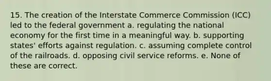 15. The creation of the Interstate Commerce Commission (ICC) led to the federal government a. regulating the national economy for the first time in a meaningful way. b. supporting states' efforts against regulation. c. assuming complete control of <a href='https://www.questionai.com/knowledge/kHN5WIW80T-the-railroads' class='anchor-knowledge'>the railroads</a>. d. opposing civil service reforms. e. None of these are correct.