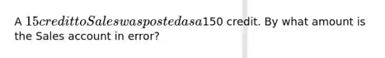 A 15 credit to Sales was posted as a150 credit. By what amount is the Sales account in error?