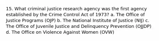 15. What criminal justice research agency was the first agency established by the Crime Control Act of 1973? a. The Office of Justice Programs (OJP) b. The National Institute of Justice (NIJ) c. The Office of Juvenile Justice and Delinquency Prevention (OJJDP) d. The Office on Violence Against Women (OVW)