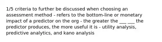 1/5 criteria to further be discussed when choosing an assessment method - refers to the bottom-line or monetary impact of a predictor on the org - the greater the ___ ___ the predictor produces, the more useful it is - utility analysis, predictive analytics, and kano analysis