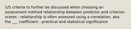 1/5 criteria to further be discussed when choosing an assessment method relationship between predictor and criterion scores - relationship is often assessed using a correlation, aka the ___ coefficient - practical and statistical significance