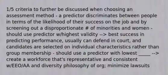 1/5 criteria to further be discussed when choosing an assessment method - a predictor discriminates between people in terms of the likelihood of their success on the job and by screening out a disproportionate # of minorities and women - should use predictor w/highest validity --> best success in predicting performance, usually can defend in court, and candidates are selected on individual characteristics rather than group membership - should use a predictor with lowest _____ --> create a workforce that's representative and consistent w/EEO/AA and diversity philosophy of org; minimize lawsuits