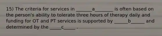 15) The criteria for services in _______a________ is often based on the person's ability to tolerate three hours of therapy daily and funding for OT and PT services is supported by ______b______ and determined by the _____c_____ .