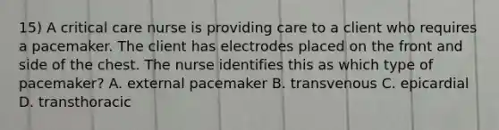 15) A critical care nurse is providing care to a client who requires a pacemaker. The client has electrodes placed on the front and side of the chest. The nurse identifies this as which type of pacemaker? A. external pacemaker B. transvenous C. epicardial D. transthoracic