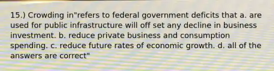 15.) Crowding in"refers to federal government deficits that a. are used for public infrastructure will off set any decline in business investment. b. reduce private business and consumption spending. c. reduce future rates of economic growth. d. all of the answers are correct"