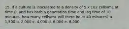 15. If a culture is inoculated to a density of 5 x 102 cells/mL at time 0, and has both a generation time and lag time of 10 minutes, how many cells/mL will there be at 40 minutes? a. 1,500 b. 2,000 c. 4,000 d. 6,000 e. 8,000