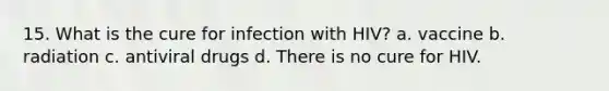 15. What is the cure for infection with HIV? a. vaccine b. radiation c. antiviral drugs d. There is no cure for HIV.
