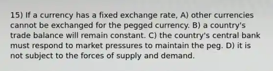 15) If a currency has a fixed exchange rate, A) other currencies cannot be exchanged for the pegged currency. B) a country's trade balance will remain constant. C) the country's central bank must respond to market pressures to maintain the peg. D) it is not subject to the forces of supply and demand.