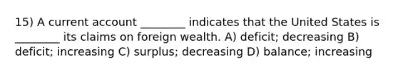 15) A current account ________ indicates that the United States is ________ its claims on foreign wealth. A) deficit; decreasing B) deficit; increasing C) surplus; decreasing D) balance; increasing