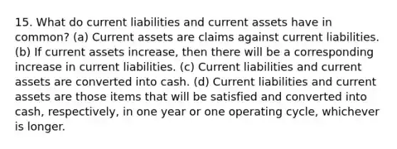 15. What do <a href='https://www.questionai.com/knowledge/kgVpLKzJ2M-current-liabilities' class='anchor-knowledge'>current liabilities</a> and current assets have in common? (a) Current assets are claims against current liabilities. (b) If current assets increase, then there will be a corresponding increase in current liabilities. (c) Current liabilities and current assets are converted into cash. (d) Current liabilities and current assets are those items that will be satisfied and converted into cash, respectively, in one year or one operating cycle, whichever is longer.