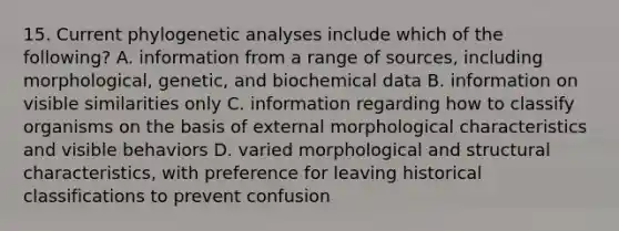 15. Current phylogenetic analyses include which of the following? A. information from a range of sources, including morphological, genetic, and biochemical data B. information on visible similarities only C. information regarding how to classify organisms on the basis of external morphological characteristics and visible behaviors D. varied morphological and structural characteristics, with preference for leaving historical classifications to prevent confusion