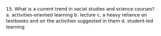 15. What is a current trend in social studies and science courses? a. activities-oriented learning b. lecture c. a heavy reliance on textbooks and on the activities suggested in them d. student-led learning