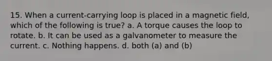 15. When a current-carrying loop is placed in a magnetic field, which of the following is true? a. A torque causes the loop to rotate. b. It can be used as a galvanometer to measure the current. c. Nothing happens. d. both (a) and (b)