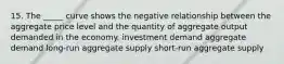 15. The _____ curve shows the negative relationship between the aggregate price level and the quantity of aggregate output demanded in the economy. investment demand aggregate demand long-run aggregate supply short-run aggregate supply