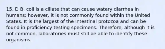 15. D B. coli is a ciliate that can cause watery diarrhea in humans; however, it is not commonly found within the United States. It is the largest of the intestinal protozoa and can be found in proficiency testing specimens. Therefore, although it is not common, laboratories must still be able to identify these organisms.