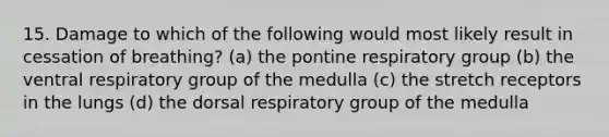 15. Damage to which of the following would most likely result in cessation of breathing? (a) the pontine respiratory group (b) the ventral respiratory group of the medulla (c) the stretch receptors in the lungs (d) the dorsal respiratory group of the medulla