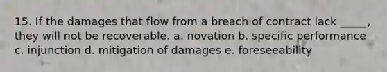 15. If the damages that flow from a breach of contract lack _____, they will not be recoverable. a. novation b. specific performance c. injunction d. mitigation of damages e. foreseeability