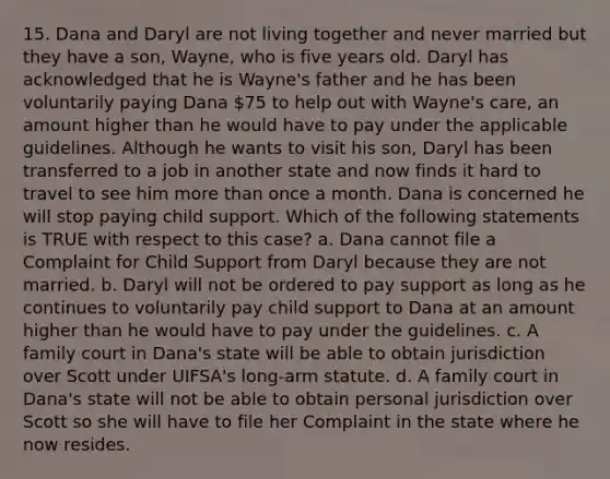 15. Dana and Daryl are not living together and never married but they have a son, Wayne, who is five years old. Daryl has acknowledged that he is Wayne's father and he has been voluntarily paying Dana 75 to help out with Wayne's care, an amount higher than he would have to pay under the applicable guidelines. Although he wants to visit his son, Daryl has been transferred to a job in another state and now finds it hard to travel to see him more than once a month. Dana is concerned he will stop paying child support. Which of the following statements is TRUE with respect to this case? a. Dana cannot file a Complaint for Child Support from Daryl because they are not married. b. Daryl will not be ordered to pay support as long as he continues to voluntarily pay child support to Dana at an amount higher than he would have to pay under the guidelines. c. A family court in Dana's state will be able to obtain jurisdiction over Scott under UIFSA's long-arm statute. d. A family court in Dana's state will not be able to obtain personal jurisdiction over Scott so she will have to file her Complaint in the state where he now resides.