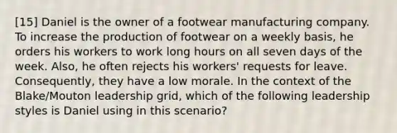 [15] Daniel is the owner of a footwear manufacturing company. To increase the production of footwear on a weekly basis, he orders his workers to work long hours on all seven days of the week. Also, he often rejects his workers' requests for leave. Consequently, they have a low morale. In the context of the Blake/Mouton leadership grid, which of the following leadership styles is Daniel using in this scenario?