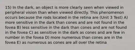 15) In the dark, an object is more clearly seen when viewed in peripheral vision than when viewed directly. This phenomenon occurs because the rods located in the retina are (Unit 3 Test) A) more sensitive in the dark than cones and are not found in the fovea B) less sensitive in the dark than cones and are not found in the fovea C) as sensitive in the dark as cones and are few in number in the fovea D) more numerous than cones are in the fovea E) as numerous as cones are all over the retina