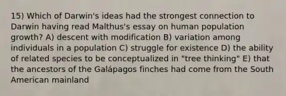 15) Which of Darwin's ideas had the strongest connection to Darwin having read Malthus's essay on human population growth? A) descent with modification B) variation among individuals in a population C) struggle for existence D) the ability of related species to be conceptualized in "tree thinking" E) that the ancestors of the Galápagos finches had come from the South American mainland