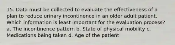 15. Data must be collected to evaluate the effectiveness of a plan to reduce urinary incontinence in an older adult patient. Which information is least important for the evaluation process? a. The incontinence pattern b. State of physical mobility c. Medications being taken d. Age of the patient