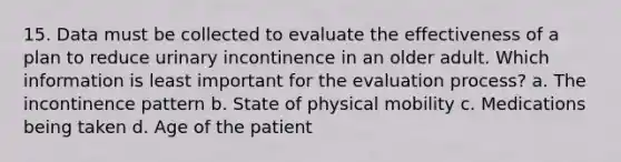 15. Data must be collected to evaluate the effectiveness of a plan to reduce urinary incontinence in an older adult. Which information is least important for the evaluation process? a. The incontinence pattern b. State of physical mobility c. Medications being taken d. Age of the patient