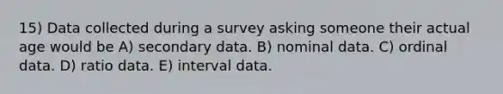 15) Data collected during a survey asking someone their actual age would be A) secondary data. B) nominal data. C) ordinal data. D) ratio data. E) interval data.