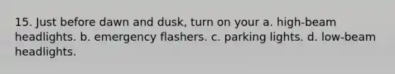 15. Just before dawn and dusk, turn on your a. high-beam headlights. b. emergency flashers. c. parking lights. d. low-beam headlights.