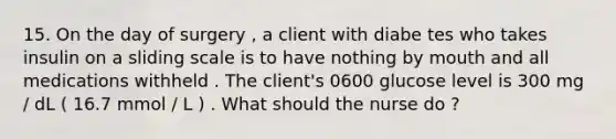 15. On the day of surgery , a client with diabe tes who takes insulin on a sliding scale is to have nothing by mouth and all medications withheld . The client's 0600 glucose level is 300 mg / dL ( 16.7 mmol / L ) . What should the nurse do ?