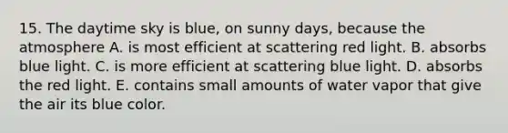 15. The daytime sky is blue, on sunny days, because the atmosphere A. is most efficient at scattering red light. B. absorbs blue light. C. is more efficient at scattering blue light. D. absorbs the red light. E. contains small amounts of water vapor that give the air its blue color.