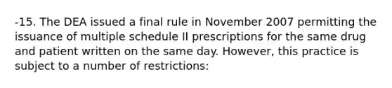 -15. The DEA issued a final rule in November 2007 permitting the issuance of multiple schedule II prescriptions for the same drug and patient written on the same day. However, this practice is subject to a number of restrictions: