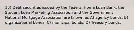 15) Debt securities issued by the Federal Home Loan Bank, the Student Loan Marketing Association and the Government National Mortgage Association are known as A) agency bonds. B) organizational bonds. C) municipal bonds. D) Treasury bonds.