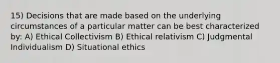 15) Decisions that are made based on the underlying circumstances of a particular matter can be best characterized by: A) Ethical Collectivism B) Ethical relativism C) Judgmental Individualism D) Situational ethics