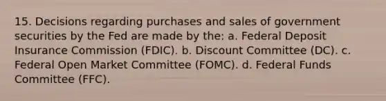 15. Decisions regarding purchases and sales of government securities by the Fed are made by the: a. Federal Deposit Insurance Commission (FDIC). b. Discount Committee (DC). c. Federal Open Market Committee (FOMC). d. Federal Funds Committee (FFC).