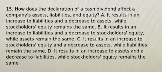 15. How does the declaration of a cash dividend affect a company's assets, liabilities, and equity? A. It results in an increase to liabilities and a decrease to assets, while stockholders' equity remains the same. B. It results in an increase to liabilities and a decrease to stockholders' equity, while assets remain the same. C. It results in an increase to stockholders' equity and a decrease to assets, while liabilities remain the same. D. It results in an increase to assets and a decrease to liabilities, while stockholders' equity remains the same