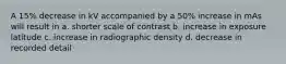 A 15% decrease in kV accompanied by a 50% increase in mAs will result in a. shorter scale of contrast b. increase in exposure latitude c. increase in radiographic density d. decrease in recorded detail