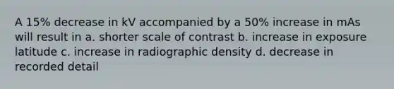 A 15% decrease in kV accompanied by a 50% increase in mAs will result in a. shorter scale of contrast b. increase in exposure latitude c. increase in radiographic density d. decrease in recorded detail